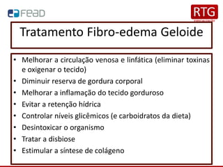 Tratamento Fibro-edema Geloide
• Melhorar a circulação venosa e linfática (eliminar toxinas
e oxigenar o tecido)
• Diminuir reserva de gordura corporal
• Melhorar a inflamação do tecido gorduroso
• Evitar a retenção hídrica
• Controlar níveis glicêmicos (e carboidratos da dieta)
• Desintoxicar o organismo
• Tratar a disbiose
• Estimular a síntese de colágeno
 