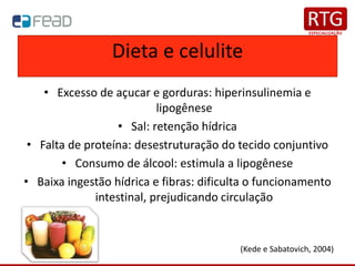 Dieta e celulite
• Excesso de açucar e gorduras: hiperinsulinemia e
lipogênese
• Sal: retenção hídrica
• Falta de proteína: desestruturação do tecido conjuntivo
• Consumo de álcool: estimula a lipogênese
• Baixa ingestão hídrica e fibras: dificulta o funcionamento
intestinal, prejudicando circulação
(Kede e Sabatovich, 2004)
 