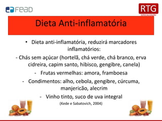 Dieta Anti-inflamatória
• Dieta anti-inflamatória, reduzirá marcadores
inflamatórios:
- Chás sem açúcar (hortelã, chá verde, chá branco, erva
cidreira, capim santo, hibisco, gengibre, canela)
- Frutas vermelhas: amora, framboesa
- Condimentos: alho, cebola, gengibre, cúrcuma,
manjericão, alecrim
- Vinho tinto, suco de uva integral
(Kede e Sabatovich, 2004)
 