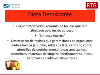 Dieta Detoxicante
• Corpo “intoxicado”: acúmulo de toxinas que tem
afinidade pelo tecido adiposo
• “Limpeza Interna”
• Desintoxicar de toxinas que geram danos ao organismo:
metais tóxicos (chumbo, soldas da lata, canos do cobre,
utensílios de cozinha, mercúrio das amálgamas,
cosméticos, materiais de limpeza, medicamentos, álcool,
agrotóxicos e aditivos alimentares
 