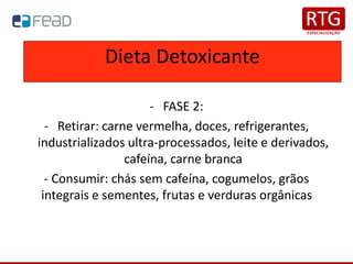 - FASE 2:
- Retirar: carne vermelha, doces, refrigerantes,
industrializados ultra-processados, leite e derivados,
cafeína, carne branca
- Consumir: chás sem cafeína, cogumelos, grãos
integrais e sementes, frutas e verduras orgânicas
Dieta Detoxicante
 