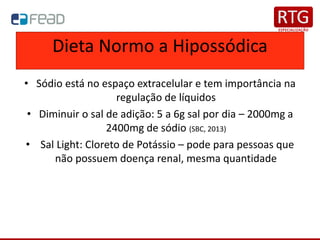 Dieta Normo a Hipossódica
• Sódio está no espaço extracelular e tem importância na
regulação de líquidos
• Diminuir o sal de adição: 5 a 6g sal por dia – 2000mg a
2400mg de sódio (SBC, 2013)
• Sal Light: Cloreto de Potássio – pode para pessoas que
não possuem doença renal, mesma quantidade
 