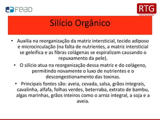 Silício Orgânico
• Auxilia na reorganização da matriz intersticial, tecido adiposo
e microcirculação (na falta de nutrientes, a matriz intersticial
se geleifica e as fibras colágenas se espiralizam causando o
repuxamento da pele).
• O silício atua na reorganização dessa matriz e do colágeno,
permitindo novamente o luxo de nutrientes e o
descongestionamento das toxinas.
• Principais fontes são: aveia, cevada, salsa, grãos integrais,
cavalinha, alfafa, folhas verdes, beterraba, extrato de bambu,
algas marinhas, grãos inteiros como o arroz integral, a soja e a
aveia.
 