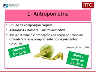 1- Antropometria
• Estudo da composição corporal
• Anthropos = homem metrein=medida
• Avaliar tamanho e proporções do corpo por meio de
circunferências e comprimento dos seguimentos
corporais
(Heyward;Stolarcz, 1996)
 