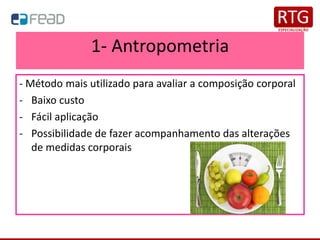 1- Antropometria
- Método mais utilizado para avaliar a composição corporal
- Baixo custo
- Fácil aplicação
- Possibilidade de fazer acompanhamento das alterações
de medidas corporais
 