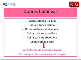 Dobras Cutâneas
- Dobra cutânea triciptal
- Dobra cutânea biciptal
- Dobra cutânea subescapular
- Dobra cutânea suprailíaca
- Dobra cutânea abdominal
- Dobra cutânea coxa
- Porcentagem de gordura corporal
- Porcentagem de massa corporal magra
 