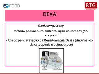 DEXA
- Dual energy X-ray
- Método padrão ouro para avaliação da composição
corporal
- Usado para avaliação da Densitometria Óssea (diagnóstico
de osteopenia e osteoporose)
 