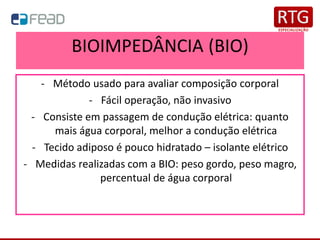 BIOIMPEDÂNCIA (BIO)
- Método usado para avaliar composição corporal
- Fácil operação, não invasivo
- Consiste em passagem de condução elétrica: quanto
mais água corporal, melhor a condução elétrica
- Tecido adiposo é pouco hidratado – isolante elétrico
- Medidas realizadas com a BIO: peso gordo, peso magro,
percentual de água corporal
 