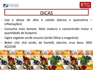 DICAS
- Use e abuse do alho e cebola (alicina e quercetina –
inflamações)
- Consuma mais tomate. Mais maduro e concentrado maior a
quantidade de licopeno
- Ingira vegetais verde escuros (ácido fólico e magnésio)
- Beber chá: chá verde, de hortelã, alecrim, erva doce. SEM
AÇÚCAR
 
