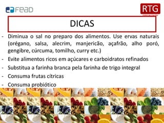 DICAS
- Diminua o sal no preparo dos alimentos. Use ervas naturais
(orégano, salsa, alecrim, manjericão, açafrão, alho poró,
gengibre, cúrcuma, tomilho, curry etc.)
- Evite alimentos ricos em açúcares e carboidratos refinados
- Substitua a farinha branca pela farinha de trigo integral
- Consuma frutas cítricas
- Consuma probiótico
 