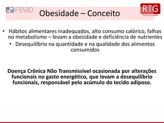 Obesidade – Conceito
• Hábitos alimentares inadequados, alto consumo calórico, falhas
no metabolismo – levam a obesidade e deficiência de nutrientes
• Desequilíbrio na quantidade e na qualidade dos alimentos
consumidos
Doença Crônica Não Transmissível ocasionada por alterações
funcionais no gasto energético, que levam a desequilíbrio
funcionais, responsável pelo acúmulo do tecido adiposo.
 