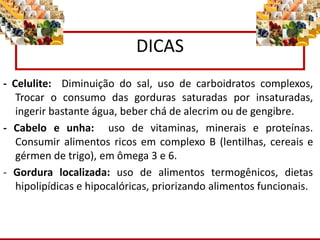 DICAS
- Celulite: Diminuição do sal, uso de carboidratos complexos,
Trocar o consumo das gorduras saturadas por insaturadas,
ingerir bastante água, beber chá de alecrim ou de gengibre.
- Cabelo e unha: uso de vitaminas, minerais e proteínas.
Consumir alimentos ricos em complexo B (lentilhas, cereais e
gérmen de trigo), em ômega 3 e 6.
- Gordura localizada: uso de alimentos termogênicos, dietas
hipolipídicas e hipocalóricas, priorizando alimentos funcionais.
 