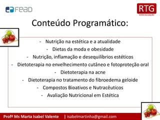 Profª Ms Marta Isabel Valente | isabelmartinha@gmail.com
Conteúdo Programático:
- Nutrição na estética e a atualidade
- Dietas da moda e obesidade
- Nutrição, inflamação e desequilíbrios estéticos
- Dietoterapia no envelhecimento cutâneo e fotoproteção oral
- Dietoterapia na acne
- Dietoterapia no tratamento do fibroedema geloide
- Compostos Bioativos e Nutracêuticos
- Avaliação Nutricional em Estética
 