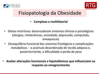Fisiopatologia da Obesidade
• Complexa e multifatorial
• Dietas restritivas: desencadeiam sintomas clínicos e psicológicos
(alergias, intolerâncias, ansiedade, depressão, compulsão,
enxaquecas)
• Desequilíbrio funcional dos sistemas fisiológicos e complicações
metabólicas - o acúmulo desordenado de tecido adiposo e,
posteriormente, a dificuldade à perda de peso
• Avaliar alterações hormonais e hipotalâmicas que influenciam na
resposta ao emagrecimento
 