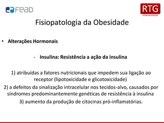 Fisiopatologia da Obesidade
• Alterações Hormonais
- Insulina: Resistência a ação da insulina
1) atribuídas a fatores nutricionais que impedem sua ligação ao
receptor (lipotoxicidade e glicotoxicidade)
2) a defeitos da sinalização intracelular nos tecidos-alvo, causados por
síndromes predominantemente genéticas de resistência à insulina
3) aumento da produção de citocinas pró-inflamatórias.
 