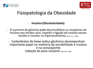 Fisiopatologia da Obesidade
- Insulina (Glicotoxicidade):
- O aumento da glicemia pode dessensibilizar os receptores de
insulina nos tecidos-alvo, impedir a ligação da insulina nesses
tecidos e resultar na hiperinsulinemia (AGUS et al., 2000)
- Carboidratos de baixo índice glicêmico desempenham
importante papel na melhoria da sensibilidade à insulina
e na conseqüente
redução do peso corporal (WOLEVER, 2000)
 