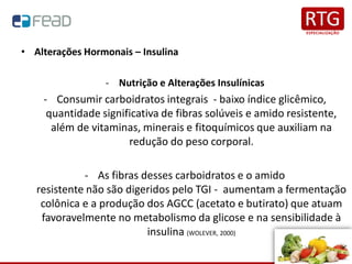 • Alterações Hormonais – Insulina
- Nutrição e Alterações Insulínicas
- Consumir carboidratos integrais - baixo índice glicêmico,
quantidade significativa de fibras solúveis e amido resistente,
além de vitaminas, minerais e fitoquímicos que auxiliam na
redução do peso corporal.
- As fibras desses carboidratos e o amido
resistente não são digeridos pelo TGI - aumentam a fermentação
colônica e a produção dos AGCC (acetato e butirato) que atuam
favoravelmente no metabolismo da glicose e na sensibilidade à
insulina (WOLEVER, 2000)
 