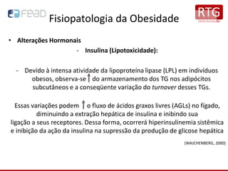 Fisiopatologia da Obesidade
• Alterações Hormonais
- Insulina (Lipotoxicidade):
- Devido à intensa atividade da lipoproteína lipase (LPL) em indivíduos
obesos, observa-se do armazenamento dos TG nos adipócitos
subcutâneos e a conseqüente variação do turnover desses TGs.
Essas variações podem o fluxo de ácidos graxos livres (AGLs) no fígado,
diminuindo a extração hepática de insulina e inibindo sua
ligação a seus receptores. Dessa forma, ocorrerá hiperinsulinemia sistêmica
e inibição da ação da insulina na supressão da produção de glicose hepática
(WAJCHENBERG, 2000)
 