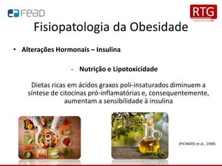 Fisiopatologia da Obesidade
• Alterações Hormonais – Insulina
- Nutrição e Lipotoxicidade
Dietas ricas em ácidos graxos poli-insaturados diminuem a
síntese de citocinas pró-inflamatórias e, consequentemente,
aumentam a sensibilidade à insulina
(PICINATO et al., 1998)
 