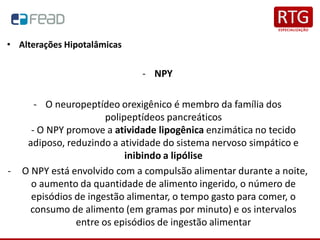 • Alterações Hipotalâmicas
- NPY
- O neuropeptídeo orexigênico é membro da família dos
polipeptídeos pancreáticos
- O NPY promove a atividade lipogênica enzimática no tecido
adiposo, reduzindo a atividade do sistema nervoso simpático e
inibindo a lipólise
- O NPY está envolvido com a compulsão alimentar durante a noite,
o aumento da quantidade de alimento ingerido, o número de
episódios de ingestão alimentar, o tempo gasto para comer, o
consumo de alimento (em gramas por minuto) e os intervalos
entre os episódios de ingestão alimentar
 