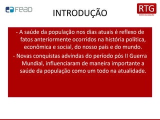 INTRODUÇÃO
- A saúde da população nos dias atuais é reflexo de
fatos anteriormente ocorridos na história política,
econômica e social, do nosso país e do mundo.
- Novas conquistas advindas do período pós II Guerra
Mundial, influenciaram de maneira importante a
saúde da população como um todo na atualidade.
 