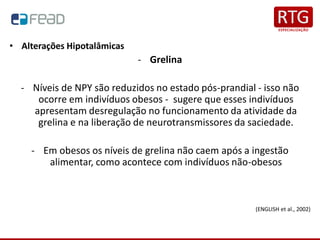 • Alterações Hipotalâmicas
- Grelina
- Níveis de NPY são reduzidos no estado pós-prandial - isso não
ocorre em indivíduos obesos - sugere que esses indivíduos
apresentam desregulação no funcionamento da atividade da
grelina e na liberação de neurotransmissores da saciedade.
- Em obesos os níveis de grelina não caem após a ingestão
alimentar, como acontece com indivíduos não-obesos
(ENGLISH et al., 2002)
 