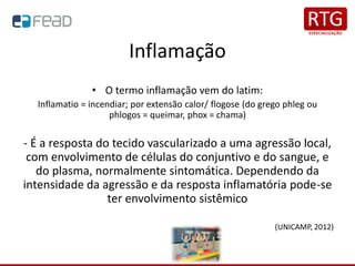 Inflamação
• O termo inflamação vem do latim:
Inflamatio = incendiar; por extensão calor/ flogose (do grego phleg ou
phlogos = queimar, phox = chama)
- É a resposta do tecido vascularizado a uma agressão local,
com envolvimento de células do conjuntivo e do sangue, e
do plasma, normalmente sintomática. Dependendo da
intensidade da agressão e da resposta inflamatória pode-se
ter envolvimento sistêmico
(UNICAMP, 2012)
 