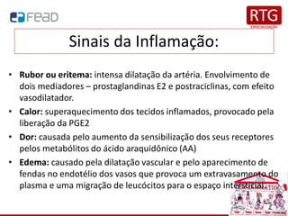 Sinais da Inflamação:
• Rubor ou eritema: intensa dilatação da artéria. Envolvimento de
dois mediadores – prostaglandinas E2 e postraciclinas, com efeito
vasodilatador.
• Calor: superaquecimento dos tecidos inflamados, provocado pela
liberação da PGE2
• Dor: causada pelo aumento da sensibilização dos seus receptores
pelos metabólitos do ácido araquidônico (AA)
• Edema: causado pela dilatação vascular e pelo aparecimento de
fendas no endotélio dos vasos que provoca um extravasamento do
plasma e uma migração de leucócitos para o espaço intersticial.
 