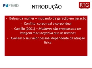 INTRODUÇÃO
- Beleza da mulher – mudando de geração em geração
- Conflito: corpo real e corpo ideal
- Castillo (2001) – Mulheres são propensas a ter
imagem mais negativa que os homens
- Avaliam o seu valor pessoal dependente da atração
física
 