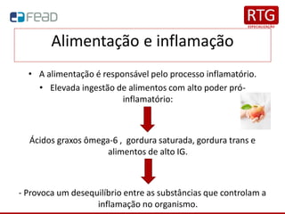 Alimentação e inflamação
• A alimentação é responsável pelo processo inflamatório.
• Elevada ingestão de alimentos com alto poder pró-
inflamatório:
Ácidos graxos ômega-6 , gordura saturada, gordura trans e
alimentos de alto IG.
- Provoca um desequilíbrio entre as substâncias que controlam a
inflamação no organismo.
 