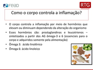Como o corpo controla a inflamação?
• O corpo controla a inflamação por meio de hormônios que
elevam ou diminuam dependendo da alteração do organismo
• Esses hormônios são: prostaglandinas e leucotrienos –
sintetizados a partir dos AG ômega-3 e 6 (essenciais para o
corpo e adquiridos somente pela alimentação)
• Ômega 3: ácido linolênico
• Ômega 6: ácido linoleico
 