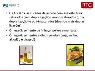• Os AG são classificados de acordo com sua estrutura:
saturados (sem dupla ligação), mono-isaturados (uma
dupla ligação) e poli-insaturados (duas ou mais duplas
ligações)
• Ômega-3: semente de linhaça, peixes e mariscos
• Ômega-6: sementes e óleos vegetais (soja, milho,
algodão e girassol)
 