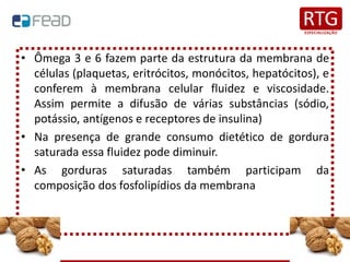 • Ômega 3 e 6 fazem parte da estrutura da membrana de
células (plaquetas, eritrócitos, monócitos, hepatócitos), e
conferem à membrana celular fluidez e viscosidade.
Assim permite a difusão de várias substâncias (sódio,
potássio, antígenos e receptores de insulina)
• Na presença de grande consumo dietético de gordura
saturada essa fluidez pode diminuir.
• As gorduras saturadas também participam da
composição dos fosfolipídios da membrana
 