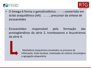 • O ômega-6 forma o gamalinolênico convertido em
ácido araquidônico (AA) precursor da síntese de
eicosanóides
- Eicosanóides: responsável pela formação das
prostaglandinas da série 2, tromboxanos e leucotrienos
da série 4.
- Mediadores bioquímicos envolvidos no processo de
inflamação, lesão tecidual, modulação do sistema imunológico
e agregação plaquetária.
 