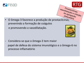 • O ômega-3 favorece a produção de prostacilcinas,
prevenindo a formação de coágulos
e promovendo a vasodilatação.
- Considera-se que o ômega-3 tem maior
papel de defesa do sistema imunológico e o ômega-6 no
processo inflamatório
 