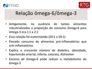 Relação ômega-6/ômega-3
• Antigamente, na ausência de tantos alimentos
industrializados a proporção do consumo ômega-6 para
ômega-3 era 1:1 a 2:1
• Essa relação foi aumentando (20:1 a 50:1)
• Elevado consumo de alimentos pró-inflamatórios que
anti-inflamatórios
• Explica o crescente número de diabetes, obesidade,
hipertensão arterial, infarto, catarata, Alzheimer
• Excesso de ômega-6 pode reduzir o metabolismo do
ômega-3
 