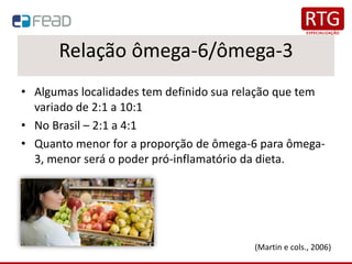 Relação ômega-6/ômega-3
• Algumas localidades tem definido sua relação que tem
variado de 2:1 a 10:1
• No Brasil – 2:1 a 4:1
• Quanto menor for a proporção de ômega-6 para ômega-
3, menor será o poder pró-inflamatório da dieta.
(Martin e cols., 2006)
 