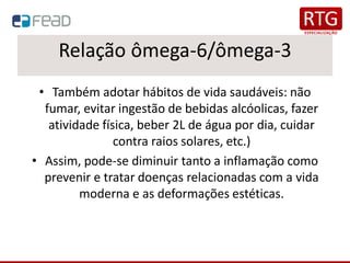 Relação ômega-6/ômega-3
• Também adotar hábitos de vida saudáveis: não
fumar, evitar ingestão de bebidas alcóolicas, fazer
atividade física, beber 2L de água por dia, cuidar
contra raios solares, etc.)
• Assim, pode-se diminuir tanto a inflamação como
prevenir e tratar doenças relacionadas com a vida
moderna e as deformações estéticas.
 