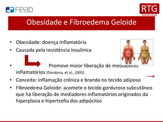 Obesidade e Fibroedema Geloide
• Obesidade: doença inflamatória
• Causada pela resistência insulínica
• Promove maior liberação de mediadores
inflamatórios (Dandona, et al., 2005)
• Conceito: inflamação crônica e branda no tecido adiposo
• Fibroedema Geloide: acomete o tecido gorduroso subcutâneo
que há liberação de mediadores inflamatórios originados da
hiperplasia e hipertrofia dos adipócitos
 