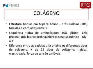 COLÁGENO
• Estrutura fibrilar em tríplica hélice – três cadeias (alfa)
torcidas e enroladas entre si
• Sequência típica de aminoácidos: 35% glicina; 12%
prolina; 10% hidroxiprolina/hidroxilisina: sequência - Gly-
X-Y
• Diferença entre as cadeias alfa origina os diferentes tipos
de colágeno: + de 25 tipos de colágeno: rigidez,
elasticidade, força de tensão variáveis
 