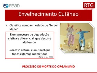Envelhecimento Cutâneo
• Classifica como um estado de “terceira idade” ou “quarta
idade”
PROCESSO DE MORTE DO ORGANISMO
É um processo de degradação
efetiva e diferencial, que decorre
do tempo
Processo natural e imutável que
todos estamos submetidos
(Faria, et at.; 2005)
 