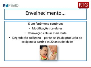 Envelhecimento...
É um fenômeno continuo:
• Modificações celulares
• Renovação celular mais lenta
• Degradação colágeno – perde-se 1% da produção do
colágeno à partir dos 20 anos de idade
 