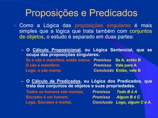 Proposições e Predicados
 Como a Lógica das proposições singulares é mais
simples que a lógica que trata também com conjuntos
de objetos, o estudo é separado em duas partes:
– O Cálculo Proposicional, ou Lógica Sentencial, que se
ocupa das proposições singulares.
Se o cão é mamífero, então mama; Premissa Se A, então B
O cão é mamífero; Premissa Vale para A
Logo, o cão mama. Conclusão Então, vale B
– O Cálculo de Predicados, ou Lógica dos Predicados, que
trata dos conjuntos de objetos e suas propriedades.
Todos os homens são mortais. Premissa Todo B é A
Sócrates é um homem. Premissa Algum B é C
Logo, Sócrates é mortal. Conclusão Logo, algum C é A.
 