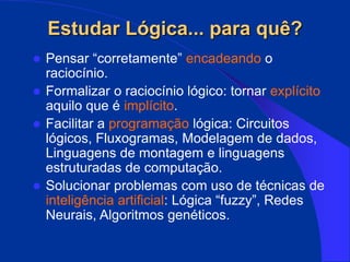 Estudar Lógica... para quê?
 Pensar “corretamente” encadeando o
raciocínio.
 Formalizar o raciocínio lógico: tornar explícito
aquilo que é implícito.
 Facilitar a programação lógica: Circuitos
lógicos, Fluxogramas, Modelagem de dados,
Linguagens de montagem e linguagens
estruturadas de computação.
 Solucionar problemas com uso de técnicas de
inteligência artificial: Lógica “fuzzy”, Redes
Neurais, Algoritmos genéticos.
 