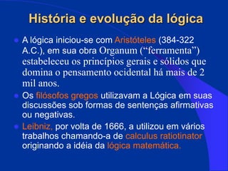 História e evolução da lógica
 A lógica iniciou-se com Aristóteles (384-322
A.C.), em sua obra Organum (“ferramenta”)
estabeleceu os princípios gerais e sólidos que
domina o pensamento ocidental há mais de 2
mil anos.
 Os filósofos gregos utilizavam a Lógica em suas
discussões sob formas de sentenças afirmativas
ou negativas.
 Leibniz, por volta de 1666, a utilizou em vários
trabalhos chamando-a de calculus ratiotinator
originando a idéia da lógica matemática.
 