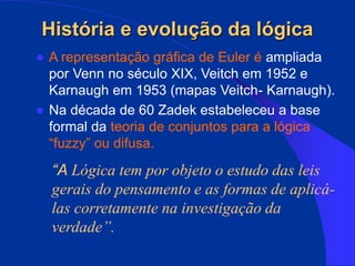 História e evolução da lógica
 A representação gráfica de Euler é ampliada
por Venn no século XIX, Veitch em 1952 e
Karnaugh em 1953 (mapas Veitch- Karnaugh).
 Na década de 60 Zadek estabeleceu a base
formal da teoria de conjuntos para a lógica
“fuzzy” ou difusa.
“A Lógica tem por objeto o estudo das leis
gerais do pensamento e as formas de aplicá-
las corretamente na investigação da
verdade”.
 