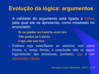 Evolução da lógica: argumentos
 A validade do argumento está ligada à forma
pela qual ele se apresenta, como mostrado no
enunciado:
Se eu ganhar na Loteria, serei rico
Não ganhei na Loteria
Logo, não sou rico
 Embora seja semelhante ao anterior, tem outra
forma, e, nessa forma, a conclusão não se segue
logicamente das premissas, portanto, não é um
argumento válido.
Introdução a Lógica Matemática - 2007/1 – p. 10
 