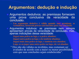 Argumentos: dedução e indução
 Argumentos dedutivos: as premissas fornecem
uma prova conclusiva da veracidade da
conclusão.
– Um argumento dedutivo é válido quando suas premissas, se
verdadeiras, fornecem provas convincentes para sua conclusão.
 Argumentos indutivos: as premissas nem sempre
apresentam provas da veracidade da conclusão, mas,
apenas indicações dessa veracidade:
Joguei uma pedra no lago, e a pedra afundou;
Joguei outra pedra no lago e ela também afundou;
Joguei mais uma pedra no lago, e também esta afundou;
Logo, se eu jogar uma outra pedra no lago, ela vai afundar.
“ Eles não são válidos ou inválidos, mas costumam ser
avaliados de acordo com a maior ou menor possibilidade
com que suas conclusões sejam estabelecidas”.
 