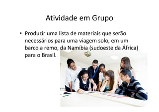 Atividade em Grupo 
• Produzir uma lista de materiais que serão 
necessários para uma viagem solo, em um 
barco a remo, da Namíbia (sudoeste da África) 
para o Brasil. 
 