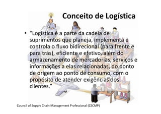 Conceito de Logística 
• “Logística é a parte da cadeia de 
suprimentos que planeja, implementa e 
controla o fluxo bidirecional (para frente e 
para trás), eficiente e efetivo, além do 
armazenamento de mercadorias, serviços e 
informações a elas relacionadas, do ponto 
de origem ao ponto de consumo, com o 
propósito de atender exigências dos 
clientes.” 
Council of Supply Chain Management Professional (CSCMP) 
 